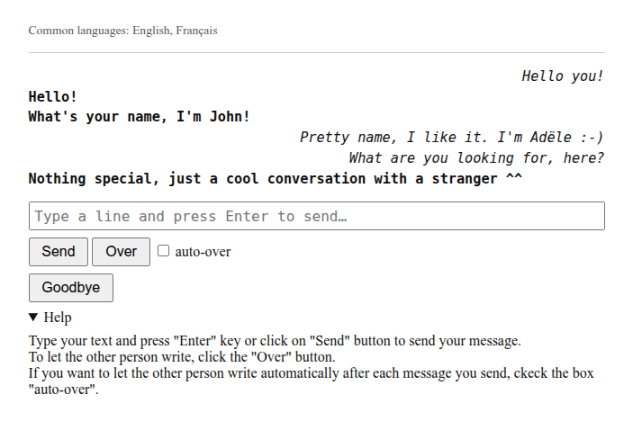 A sample of conversation : Hello you! Hello! What's your name, I'm John! Pretty name, I like it. I'm Adële :-) What are you looking for, here? Nothing special, just a cool conversation with a stranger ^^ With buttons "Send", "Over" and "Goodbye"
