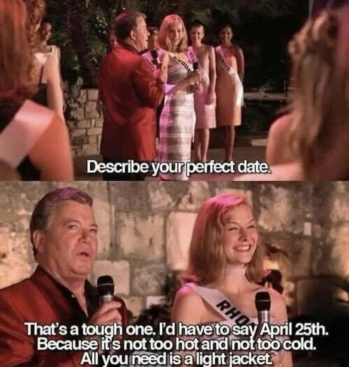 Describe your perfect date. That's a tough one. I'd have to say April 25th. Because it's not too hot and not too cold. All you need is a llight jacket.