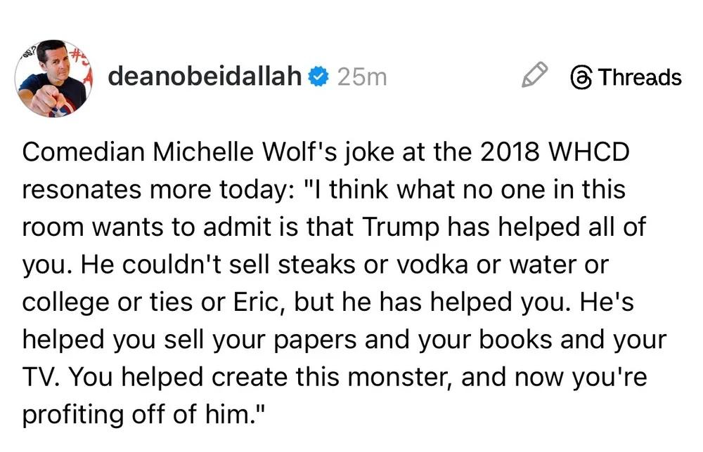 Comedian Michelle Wolf's joke at the 2018 WHCD resonates more today: "I think what no one in this room wants to admit is that Trump has helped all of you. He couldn't sell steaks or vodka or water or college or ties or Eric, but he has helped you. He's helped you sell your papers and your books and your TV. You helped create this monster, and now you're profiting off of him."