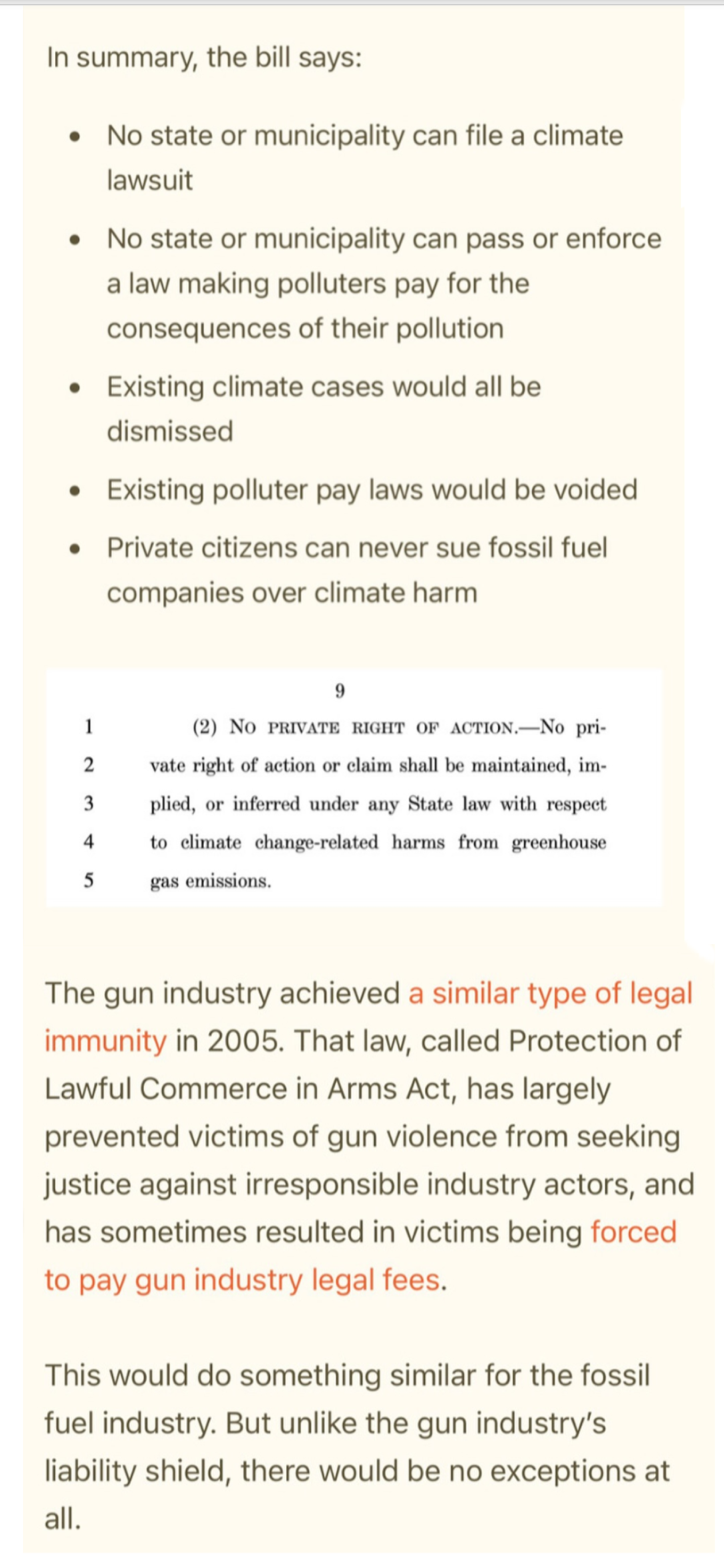 In summary, the bill says: - No state or municipality can file a climate lawsuit - No state or municipality can pass or enforce - law making polluters pay for the consequences of their pollution - Existing climate cases would all be dismissed - Existing polluter pay laws would be voided - Private citizens can never sue fossil fuel companies over climate harm 9 1 (2) NO PRIVATE RIGHT OF ACTION.—No private 2  right of action or claim shall be maintained, im- 3 plied, or inferred under any State law with respect 4 to climate change-related harms from greenhouse 5 gas emissions, The gun industry achieved a similar type of legal immunity in 2005. That law, called Protection of Lawful Commerce in Arms Act, has largely prevented victims of gun violence from seeking justice against irresponsible industry actors, and has sometimes resulted in victims being forced to pay gun industry legal fees. This would do something similar for the fossil fuel industry. But unlike the gun industry's liability shield, there would be no exceptions at all.