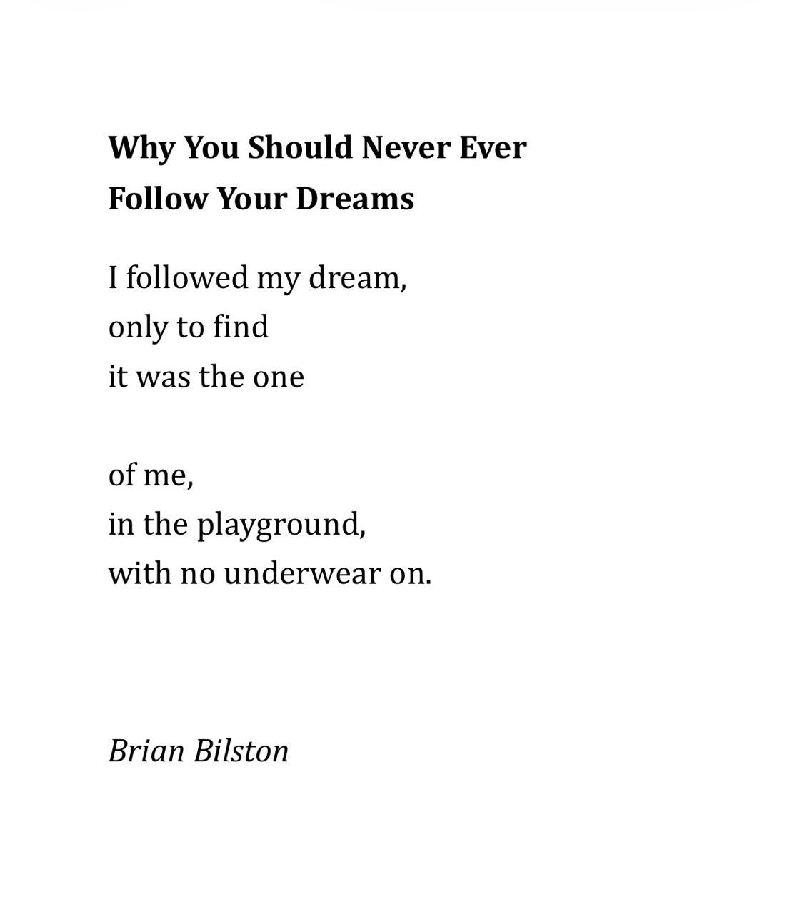 Why You Should Never Ever  Follow Your Dreams   I followed my dream, only to find it was the one of me,  in the playground, with no underwear on. Brian Bilston