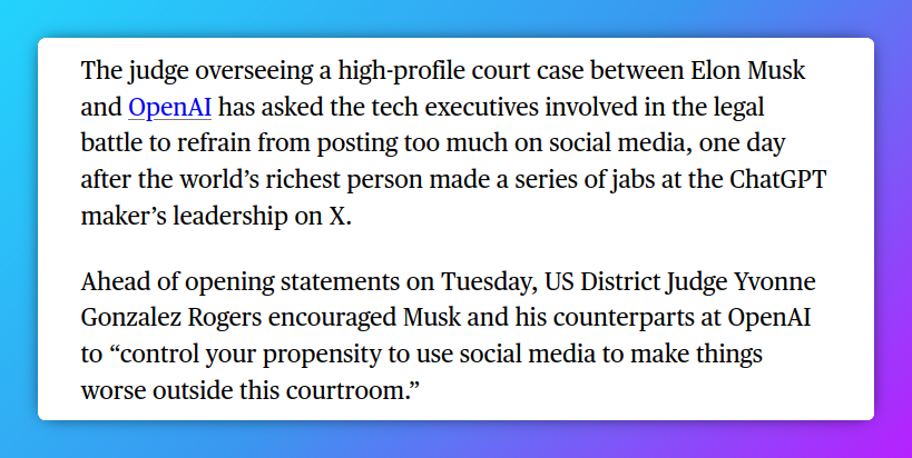 The judge overseeing a high-profile court case between Elon Musk and OpenAI has asked the tech executives involved in the legal battle to refrain from posting too much on social media, one day after the world’s richest person made a series of jabs at the ChatGPT maker’s leadership on X. Ahead of opening statements on Tuesday, US District Judge Yvonne Gonzalez Rogers encouraged Musk and his counterparts at OpenAI to “control your propensity to use social media to make things worse outside this courtroom.”