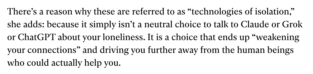 Screencap from linked article: There’s a reason why these are referred to as “technologies of isolation,” she adds: because it simply isn’t a neutral choice to talk to Claude or Grok or ChatGPT about your loneliness. It is a choice that ends up “weakening your connections” and driving you further away from the human beings who could actually help you.