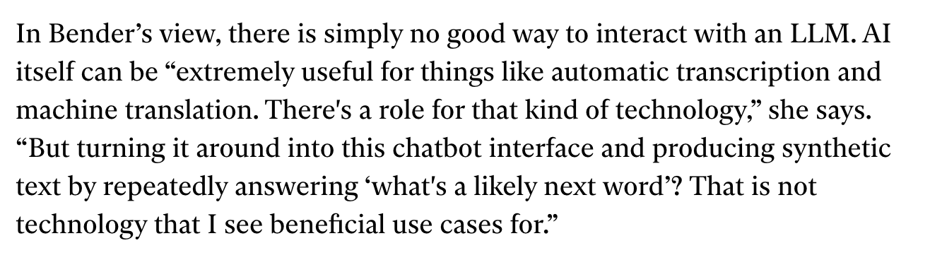 Screencap from linked article: In Bender’s view, there is simply no good way to interact with an LLM. AI itself can be “extremely useful for things like automatic transcription and machine translation. There's a role for that kind of technology,” she says. “But turning it around into this chatbot interface and producing synthetic text by repeatedly answering ‘what's a likely next word’? That is not technology that I see beneficial use cases for.”