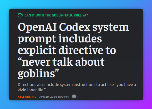 OpenAI Codex system prompt includes explicit directive to “never talk about goblins” Directions also include system instructions to act like “you have a vivid inner life.” Kyle Orland – Apr 29, 2026 3:00 PM