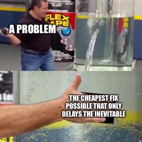 The Flex Tape meme, where a guy stops a tank of water by slapping some Flex Tape on a gushing hole. Top where he's about to slap it on says "a problem", the bottom, where he's slapped it on says "the cheapest fix possible that only delays the inevitable"