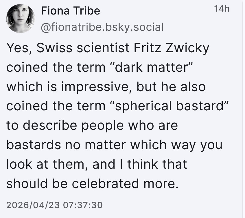Via Fiona Tribe:  "Yes, Swiss scientist Fritz Zwicky coined the term 'dark matter' which is impressive, but he also coined the term 'spherical bastard' to describe people who are bastards no matter which way you look at them, and I think that should be celebrated more."