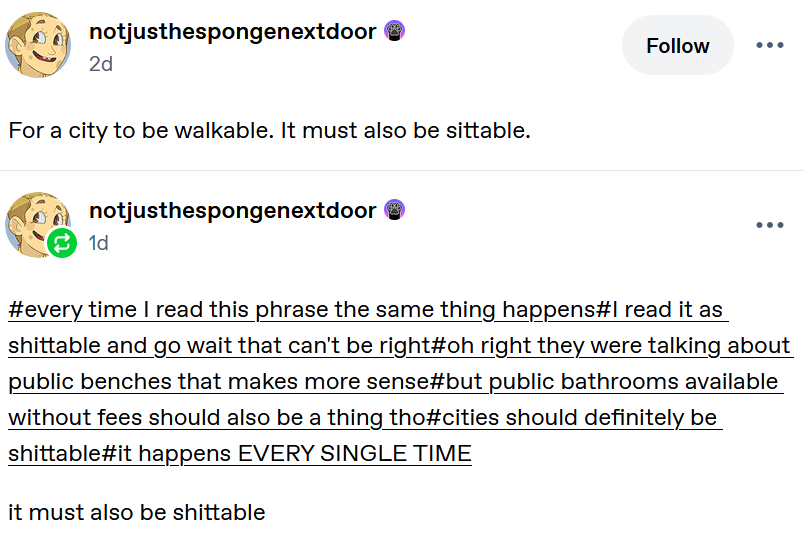 Screen shot from Tumblr. User notjusthespongenectdoor posts: "For a city to be walkable. It must also be sittable.", then reblogs with a reply in the tags to their post, that reads "#every time I read this phrase the same thing happens#I read it as shittable and go wait that can't be right#oh right they were talking about public benches that makes more sense#but public bathrooms available without fees should also be a thing tho#cities should definitely be shittable#it happens EVERY SINGLE TIME" and comments below that with "it must also be shittable".
