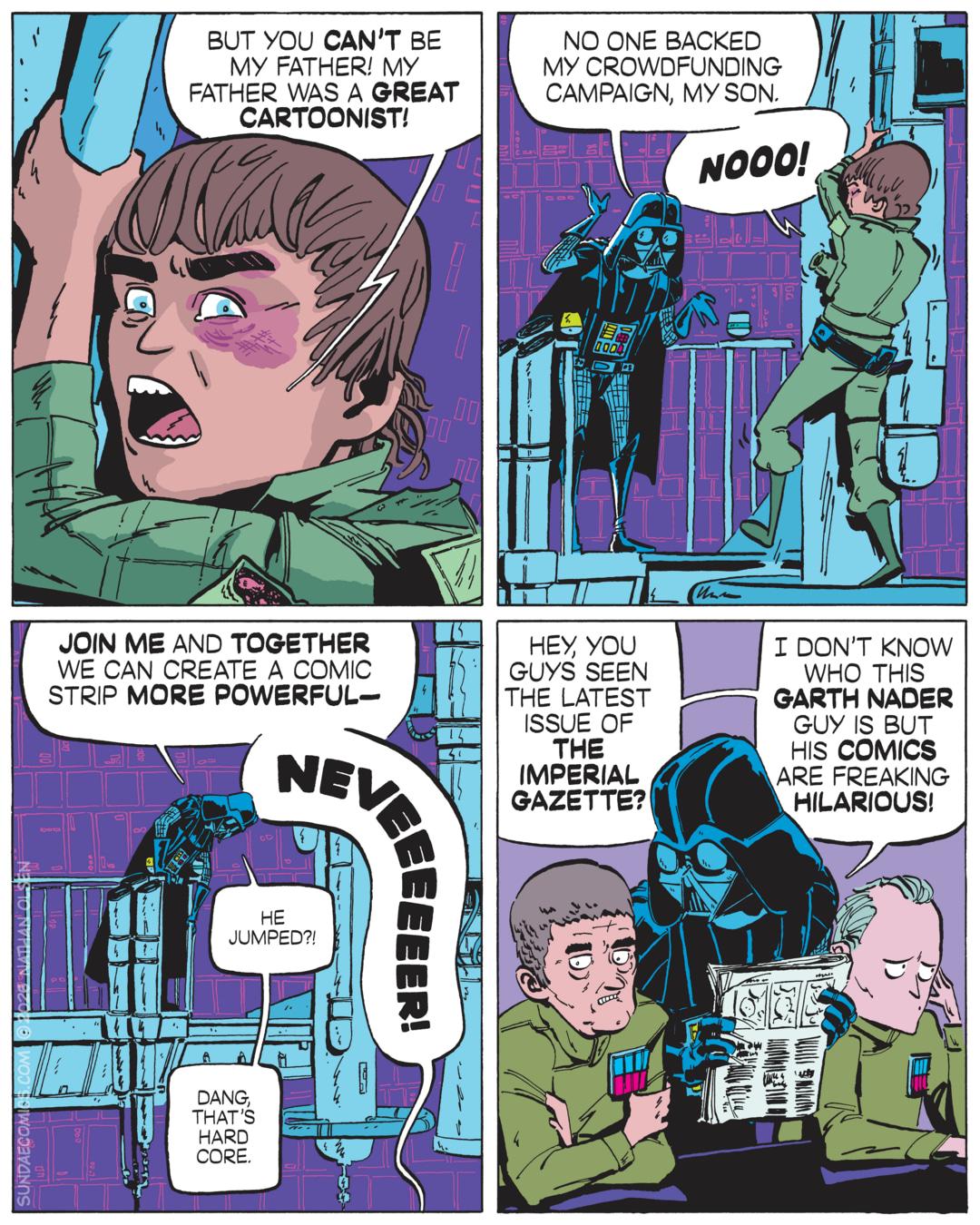 A four-panel comic strip parody of the "I am your father" scene from The Empire Strikes Back, reimagined in a cartooning context. Panel 1: Luke Skywalker  shouts, "But you can't be my father! My father was a great cartoonist!" Panel 2: Darth Vader stands on a platform as Luke clings to a railing. Vader says, "No one backed my crowdfunding campaign, my son." The young man screams, "NOOO!" Panel 3: Vader says "Join me and together we can create a comic strip more powerful—" but before he can finish his thought, Luke jumps from the railing, shouting "NEVEEEEEER!" Vader looks down, saying, "He jumped?! Dang, that's hardcore." Panel 4: In a separate scene, Vader leans towards two Imperial officers, holding out a newspaper. Vader says, "Hey, you guys seen the latest issue of The Imperial Gazette? I don't know who this Garth Nader guy is but his comics are freaking hilarious!" Comic by Nathan Olsen. Sundae Comics.
