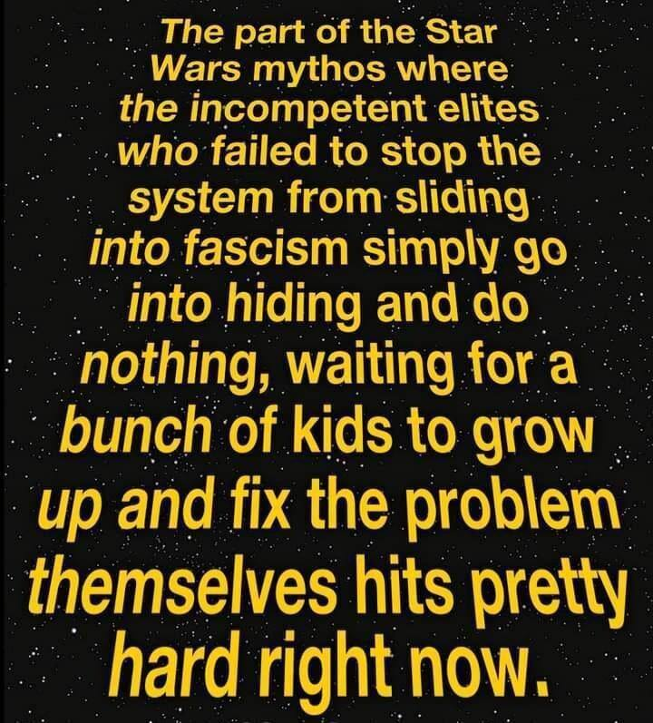 The part of the Star  Wars mythos where:  the incompetent elites who failed to stop the  system from sliding into fascism simply go into hiding and do nothing, waiting for a  bunch of kids to grow up and fix the problem themselves hits pretty hard right now,