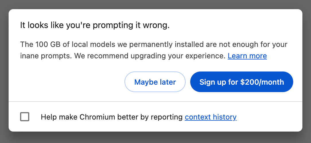 Chrome dialog titled: "It looks like you're prompting it wrong." with the message: "The 100 GB of local models we permanently installed are not enough for your inane prompts. We recommend upgrading your experience. Learn more" followed by two buttons, "Maybe later", and "Sign up for $200/month", ending with a checkbox labelled "Help make Chromium better by reporting context history"