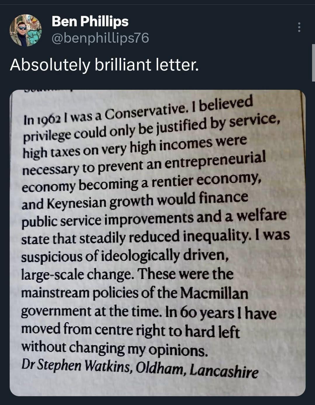 "In 1962 l was a Conservative. I believed privilege could only be justified by service, high taxes on very high incomes were necessary to prevent an entrepreneurial economy becoming a rentier economy, and Keynesian growth would finance public service improvements and a welfare state that steadily reduced inequality. I was suspicious of ideologically driven, large-scale change. These were the mainstream policies of the Macmillan government at the time. In 60 years I have moved from centre right to hard left without changing my opinions."