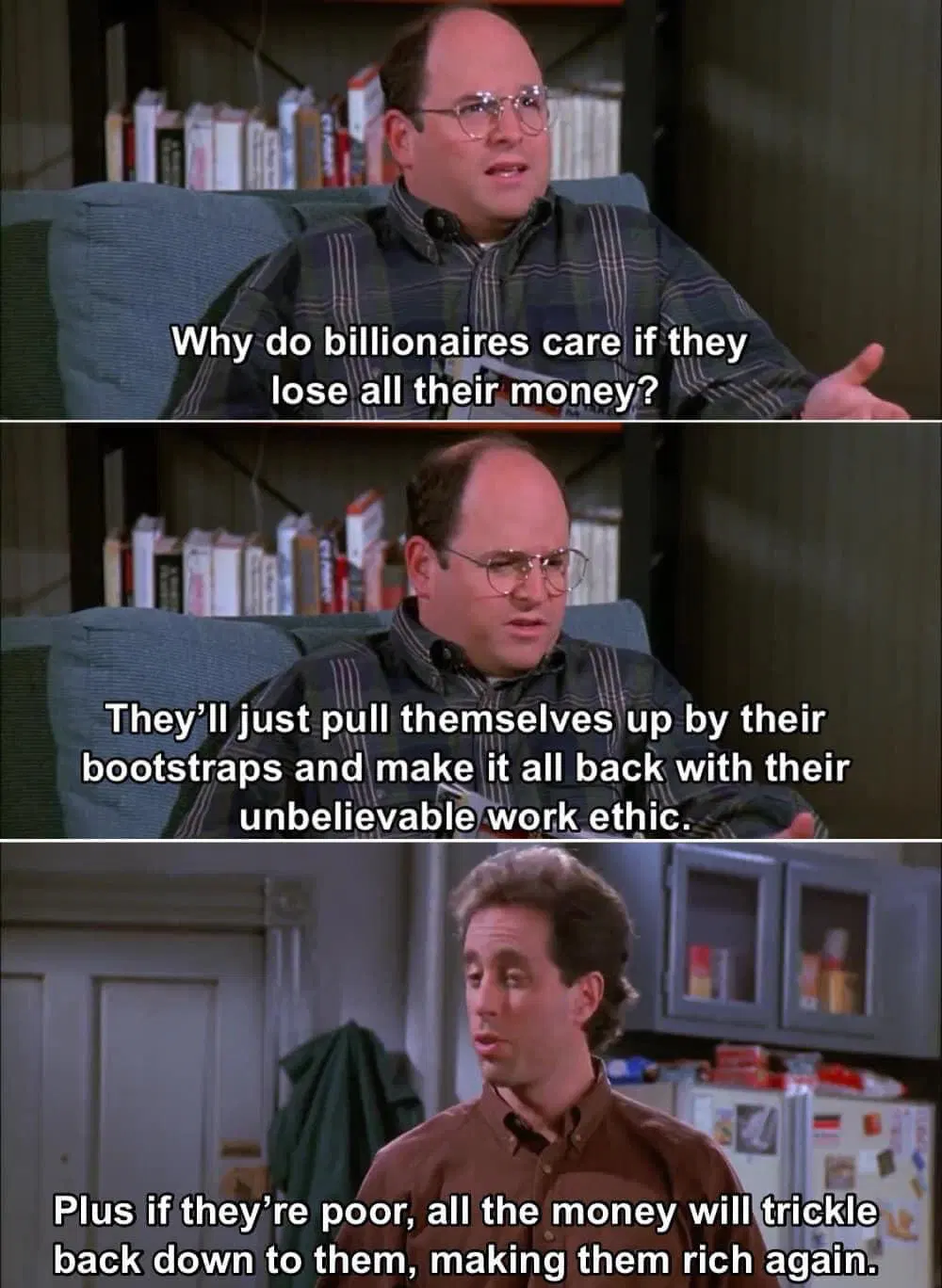 In a three-panel meme, George Costanza — a white man with a receding hairline wearing glasses and a green plaid button-down shirt — and Jerry Seinfeld — a white man with puffy hair and a brown button-down shirt — have a chat: Panel 1: George, sitting in an easy chair, says to Jerry, "Why do billionaires care if they lose all their money?" Panel 2: George continues, "They'll just pull themselves up by their bootstraps and make it all back with their unbelievable work ethic." Panel 3: Jerry, standing up, says to George, "Plus, if they're poor, all the money will trickle back down to them, making them rich again."