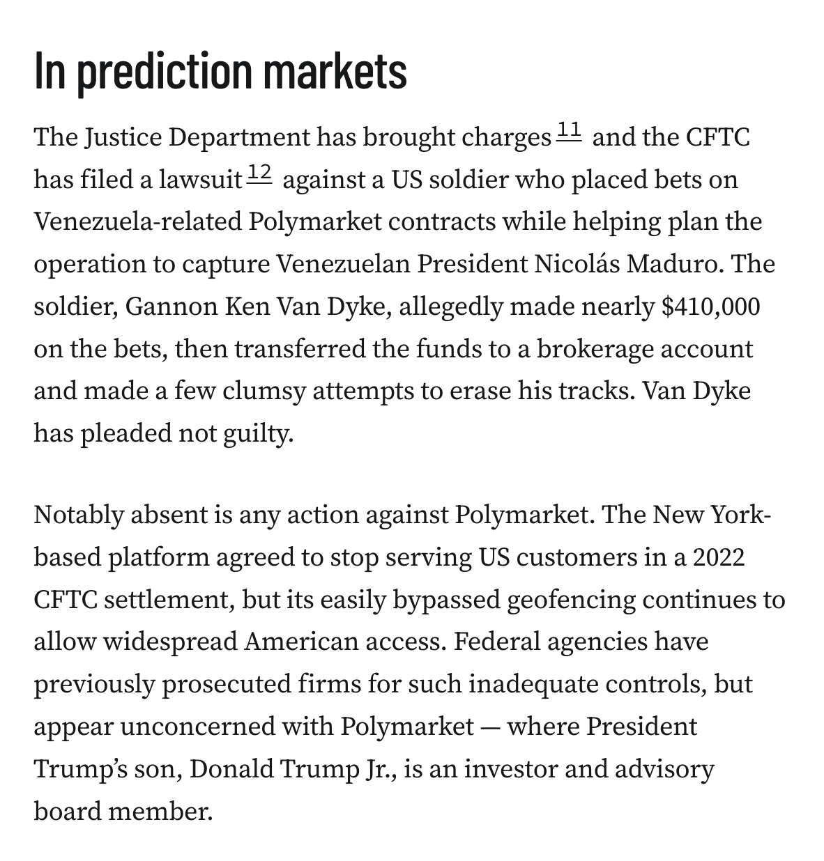 In prediction markets The Justice Department has brought charges11 and the CFTC has filed a lawsuit12 against a US soldier who placed bets on Venezuela-related Polymarket contracts while helping plan the operation to capture Venezuelan President Nicolás Maduro. The soldier, Gannon Ken Van Dyke, allegedly made nearly $410,000 on the bets, then transferred the funds to a brokerage account and made a few clumsy attempts to erase his tracks. Van Dyke has pleaded not guilty. Notably absent is any action against Polymarket. The New York-based platform agreed to stop serving US customers in a 2022 CFTC settlement, but its easily bypassed geofencing continues to allow widespread American access. Federal agencies have previously prosecuted firms for such inadequate controls, but appear unconcerned with Polymarket — where President Trump’s son, Donald Trump Jr., is an investor and advisory board member.
