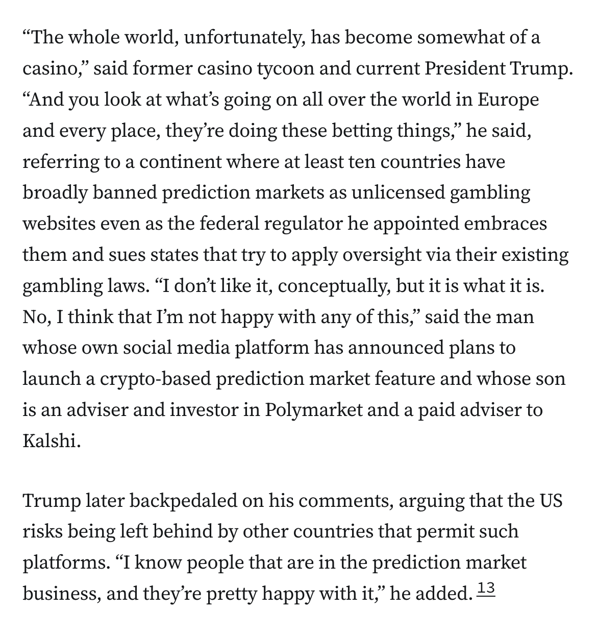 “The whole world, unfortunately, has become somewhat of a casino,” said former casino tycoon and current President Trump. “And you look at what’s going on all over the world in Europe and every place, they’re doing these betting things,” he said, referring to a continent where at least ten countries have broadly banned prediction markets as unlicensed gambling websites even as the federal regulator he appointed embraces them and sues states that try to apply oversight via their existing gambling laws. “I don’t like it, conceptually, but it is what it is. No, I think that I’m not happy with any of this,” said the man whose own social media platform has announced plans to launch a crypto-based prediction market feature and whose son is an adviser and investor in Polymarket and a paid adviser to Kalshi. Trump later backpedaled on his comments, arguing that the US risks being left behind by other countries that permit such platforms. “I know people that are in the prediction market business, and they’re pretty happy with it,” he added.13
