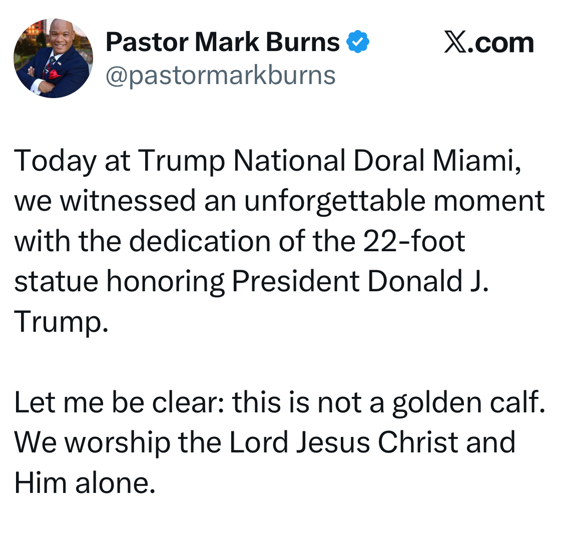 Pastor Mark Burns @pastormarkburns X.com Today at Trump National Doral Miami, we witnessed an unforgettable moment with the dedication of the 22-foot statue honoring President Donald J. Trump. Let me be clear: this is not a golden calf. We worship the Lord Jesus Christ and Him alone.