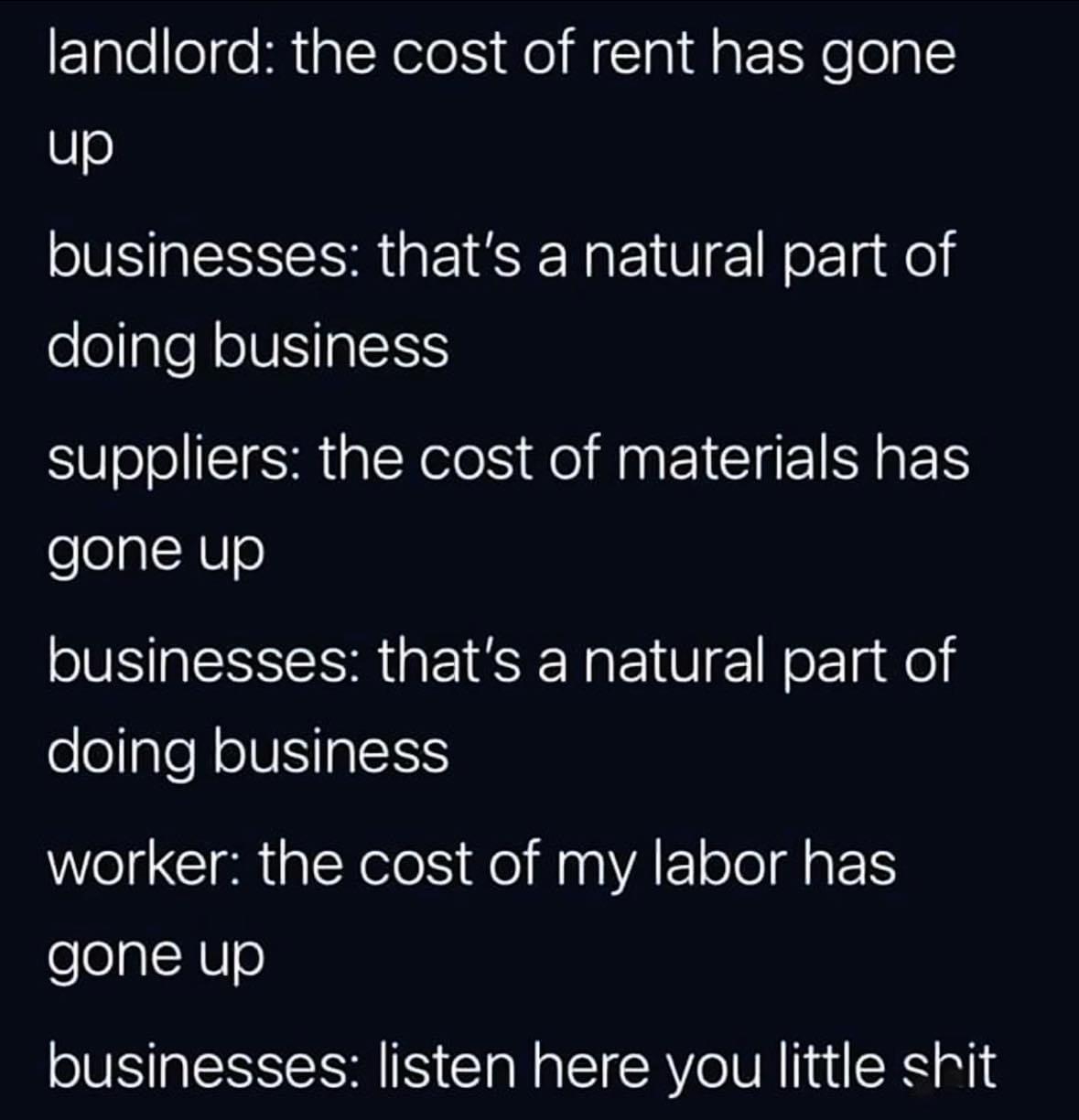 landlord: the cost of rent has gone up businesses: that's a natural part of doing business suppliers: the cost of materials has gone up businesses: that's a natural part of doing business worker: the cost of my labor has gone up businesses: listen here you little shit