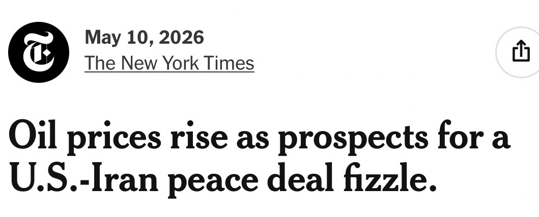 New York Times headline, May 10, 2026: Oil prices rise as prospects for a U.S.-Iran peace deal fizzle https://www.nytimes.com/2026/05/10/business/oil-stocks-iran-war.html