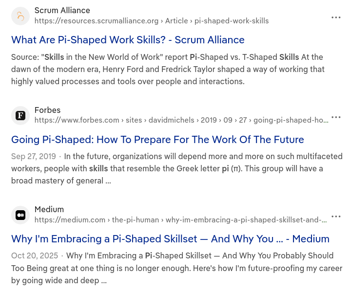 it's from a DDG search results listing, three results are shown     Scrum Alliance     Source: "Skills in the New World of Work" report Pi-Shaped vs. T-Shaped Skills At the dawn of the modern era, Henry Ford and Fredrick Taylor shaped a way of working that highly valued processes and tools over people and interactions.     Forbes     Going Pi-Shaped: How To Prepare For The Work Of The Future     In the future, organizations will depend more and more on such multifaceted workers, people with skills that resemble the Greek letter pi (π). This group will have a broad mastery of general ...     Medium    Why I'm Embracing a Pi-Shaped Skillset — And Why You Probably Should Too Being great at one thing is no longer enough. Here's how I'm future-proofing my career by going wide and deep ...