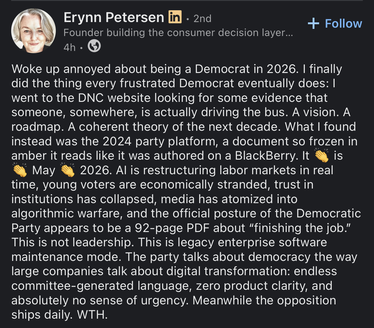 Erynn Petersen Woke up annoyed about being a Democrat in 2026. I finally did the thing every frustrated Democrat eventually does: I went to the DNC website looking for some evidence that someone, somewhere, is actually driving the bus. A vision. A roadmap. A coherent theory of the next decade. What I found instead was the 2024 party platform, a document so frozen in amber it reads like it was authored on a BlackBerry. It is May 2026. Al is restructuring labor markets in real time, young voters are economically stranded, trust in institutions has collapsed, media has atomized into algorithmic warfare, and the official posture of the Democratic Party appears to be a 92-page PDF about "finishing the job." This is not leadership. This is legacy enterprise software maintenance mode. The party talks about democracy the way large companies talk about digital transformation: endless committee-generated language, zero product clarity, and absolutely no sense of urgency. Meanwhile the opposition ships daily. WTH.