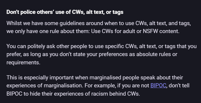 Screenshot of a Mastodon server's server rules: Don’t police others’ use of CWs, alt text, or tags Whilst we have some guidelines around when to use CWs, alt text, and tags, we only have one rule about them: Use CWs for adult or NSFW content. You can politely ask other people to use specific CWs, alt text, or tags that you prefer, as long as you don’t state your preferences as absolute rules or requirements. This is especially important when marginalised people speak about their experiences of marginalisation. For example, if you are not BIPOC, don’t tell BIPOC to hide their experiences of racism behind CWs.