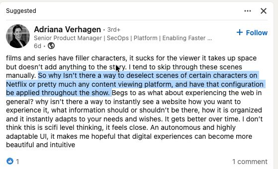 Adriana Verhagen Senior Product Manager | SecOps | Platform | Enabling Faster films and series have filler characters, it sucks for the viewer it takes up space but doesn't add anything to the story. I tend to skip through these scenes manually. So why Isn't there a way to deselect scenes of certain characters on Netflix or pretty much any content viewing platform, and have that configuration be applied throughout the show. Begs to as what about experiencing the web in general? why isn't there a way to instantly see a website how you want to experience it, what information should or shouldn't be there, how it is organized and it instantly adapts to your needs and wishes. It gets better over time. I don't think this is scifi level thinking, it feels close. An autonomous and highly adaptable Ul, it makes me hopeful that digital experiences can become more beautiful and intuitive