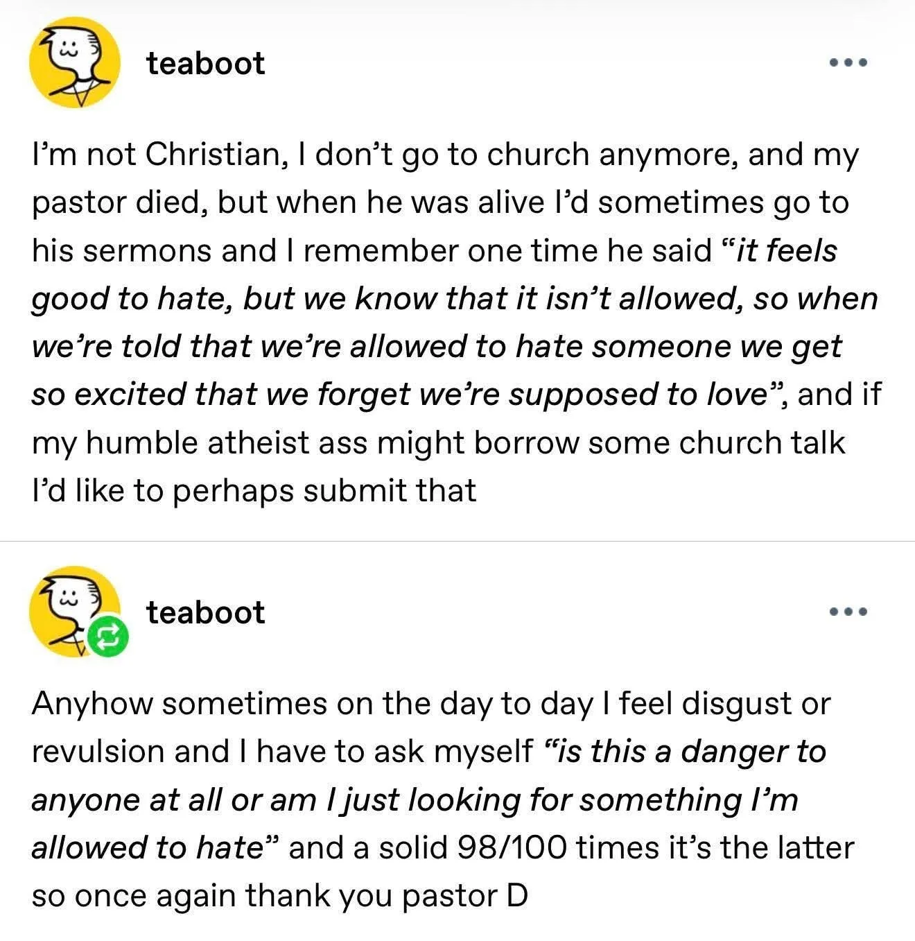 Two posts by teaboot on I think tumblr. I'm not Christian, I don't go to church anymore and my pastor died, but when he was alive I'd sometimes go to his sermons and I remember one time he said “it feels good to hate, but we know that it isn't allowed, so when we're told that we're allowed to hate someone we get so excited that we forget we're supposed to love”, and if my humble atheist ass might borrow some church talk I'd like to perhaps submit that. Anyhow sometimes on the day to day I feel disgust or revulsion and have to ask myself “is this a danger to anyone at all or am I just looking for something I'm allowed to hate” and a solid 98/100 times it's the latter so once again thank you pastor D