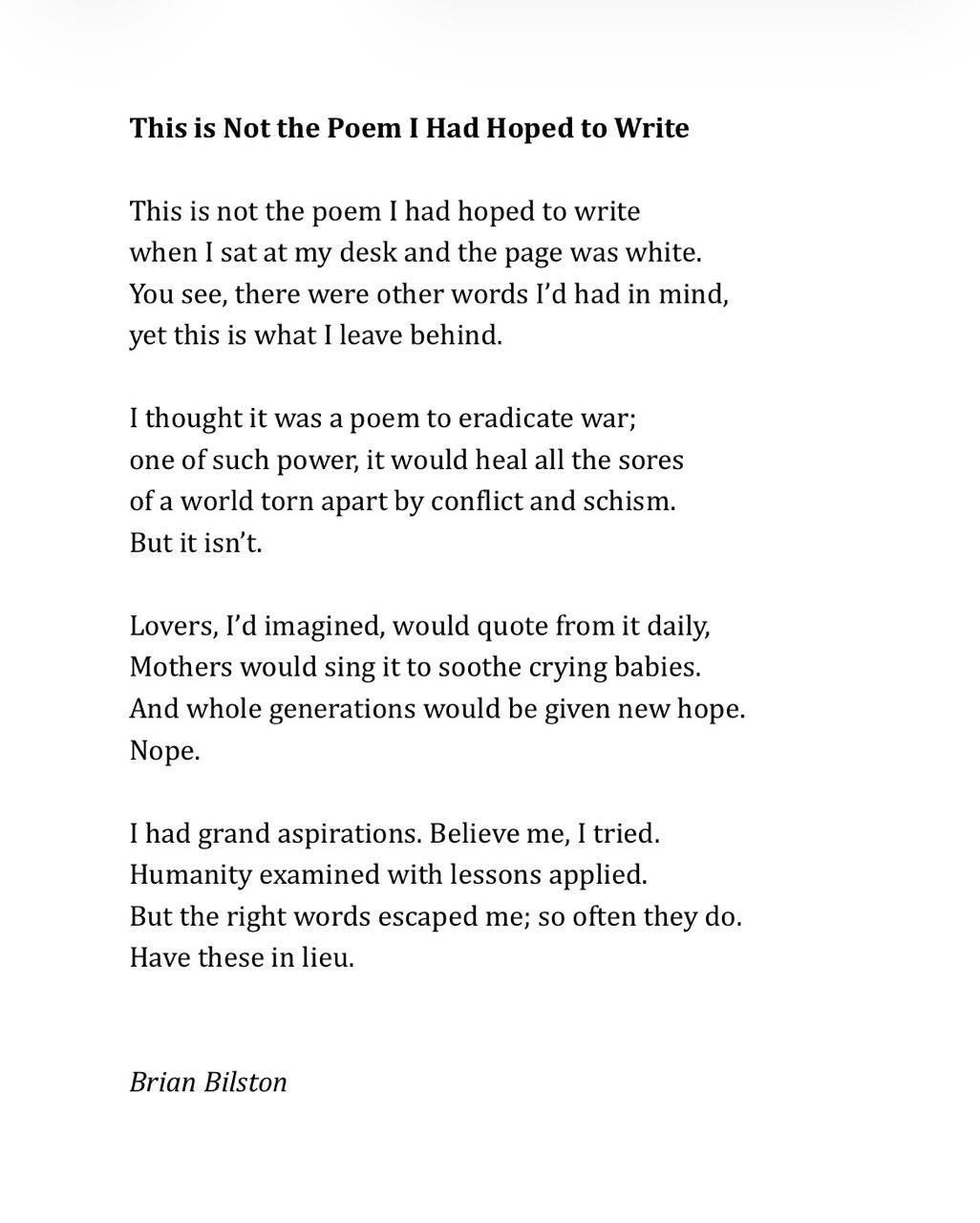 This is Not the Poem I Had Hoped to Write   This is not the poem I had hoped to write when I sat at my desk and the page was white. You see, there were other words I’d had in mind, yet this is what I leave behind.   I thought it was a poem to eradicate war; one of such power, it would heal all the sores of a world torn apart by conflict and schism. But it isn’t.   Lovers, I’d imagined, would quote from it daily, Mothers would sing it to soothe crying babies. And whole generations would be given new hope. Nope.   I had grand aspirations. Believe me, I tried. Humanity examined with lessons applied. But the right words escaped me; so often they do. Have these in lieu. Brian Bilston