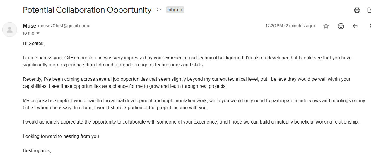 Muse muse20first@gmail.com 12:20 PM (2 minutes ago) to me Hi Soatok, I came across your GitHub profile and was very impressed by your experience and technical background. I’m also a developer, but I could see that you have significantly more experience than I do and a broader range of technologies and skills. Recently, I’ve been coming across several job opportunities that seem slightly beyond my current technical level, but I believe they would be well within your capabilities. I see these opportunities as a chance for me to grow and learn through real projects. My proposal is simple: I would handle the actual development and implementation work, while you would only need to participate in interviews and meetings on my behalf when necessary. In return, I would share a portion of the project income with you. I would genuinely appreciate the opportunity to collaborate with someone of your experience, and I hope we can build a mutually beneficial working relationship. Looking forward to hearing from you. Best regards,
