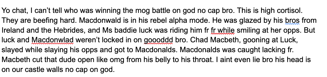 Yo chat, I can’t tell who was winning the mog battle on god no cap bro. This is high cortisol. They are beefing hard. Macdonwald is in his rebel alpha mode. He was glazed by his bros from Ireland and the Hebrides, and Ms baddie luck was riding him fr fr while smiling at her opps. But luck and Macdonwlad weren’t locked in on goooddd bro. Chad Macbeth, gooning at Luck, slayed while slaying his opps and got to Macdonalds. Macdonalds was caught lacking fr. Macbeth cut that dude open like omg from his belly to his throat. I aint even lie bro his head is on our castle walls no cap on god.
