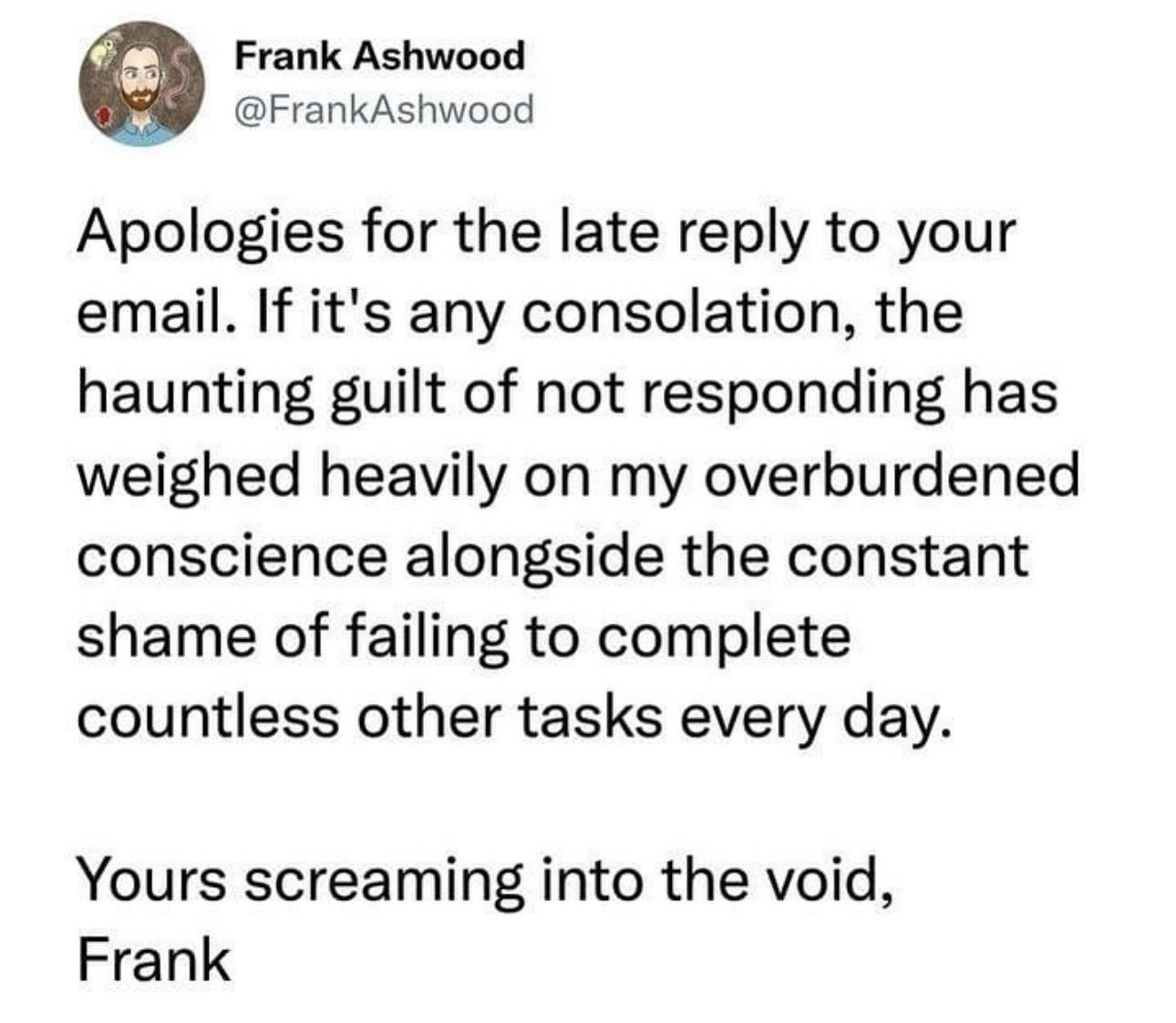 Apologies for the late reply to your email. If it's any consolation, the haunting guilt of not responding has weighed heavily on my overburdened conscience alongside the constant shame of failing to complete countless other tasks every day. Yours screaming into the void, -Frank @FrankAshwood