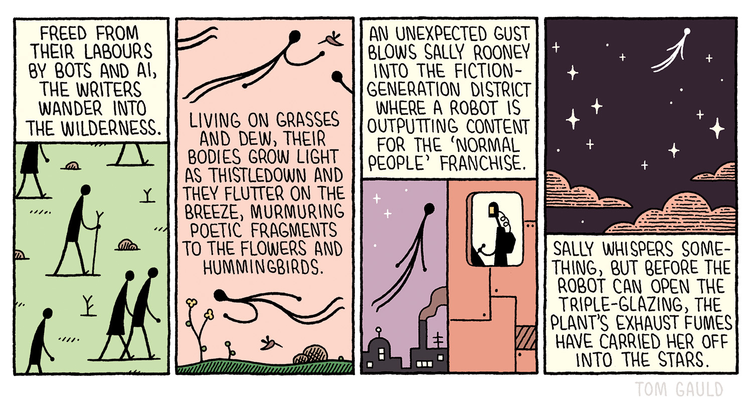 1. Freed from their labours By bots and AI, The writers wander into the wilderness.  2. Living on grasses and dew, their bodies grow light as thistledown and they flutter on the breeze, murmuring poctic fragments to the flowers and hummingbirds.  3. An unexpected gust blows sally rooney Into the fiction-generation district Where a robot is Outputting content For the 'normal people' franchise.  4. Sally whispers something, but before the robot can open the triple-glazing, the plant's exhaust fumes have carried her off into the stars.