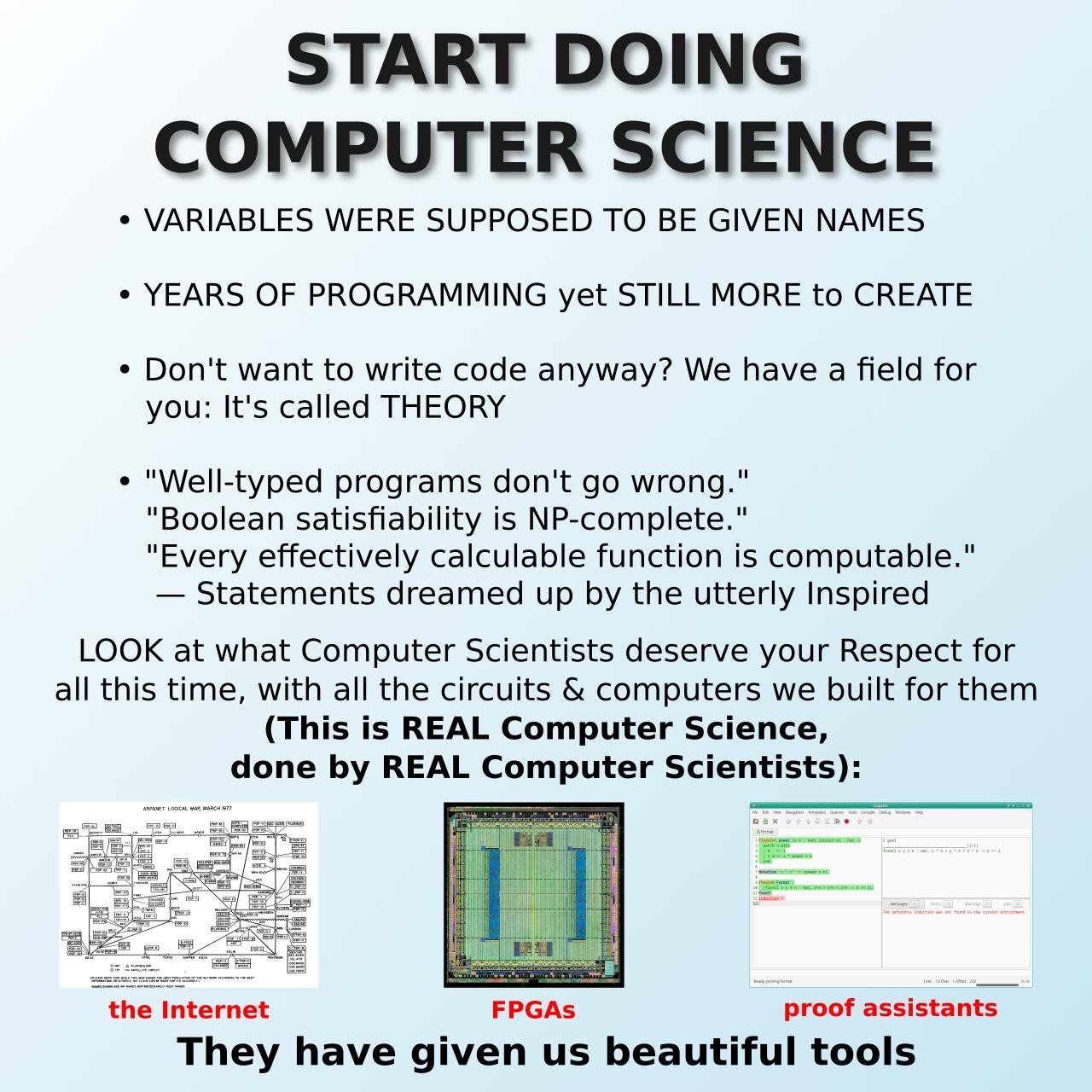 START DOING COMPUTER SCIENCE * VARIABLES WERE SUPPOSED TO BE GIVEN NAMES * YEARS OF PROGRAMMING yet STILL MORE TO CREATE * Don't want to write code anyway? We have a field for you: It's called THEORY * "Well typed programs don't go wrong." "Boolean satisfiability is NP-complete." "Every effectively calculable function is computable." — Statements dreamed up by the utterly inspired LOOK at what computer scientists deserve your Respect for all this time, with all the circuits and computers we built for them (This is REAL computer science, done by REAL computer scientists): [graph of the ARPANET] the Internet [photo of an FPGA] FPGAs [screenshot of RocqIDE] proof assistants They have given us beautiful tools