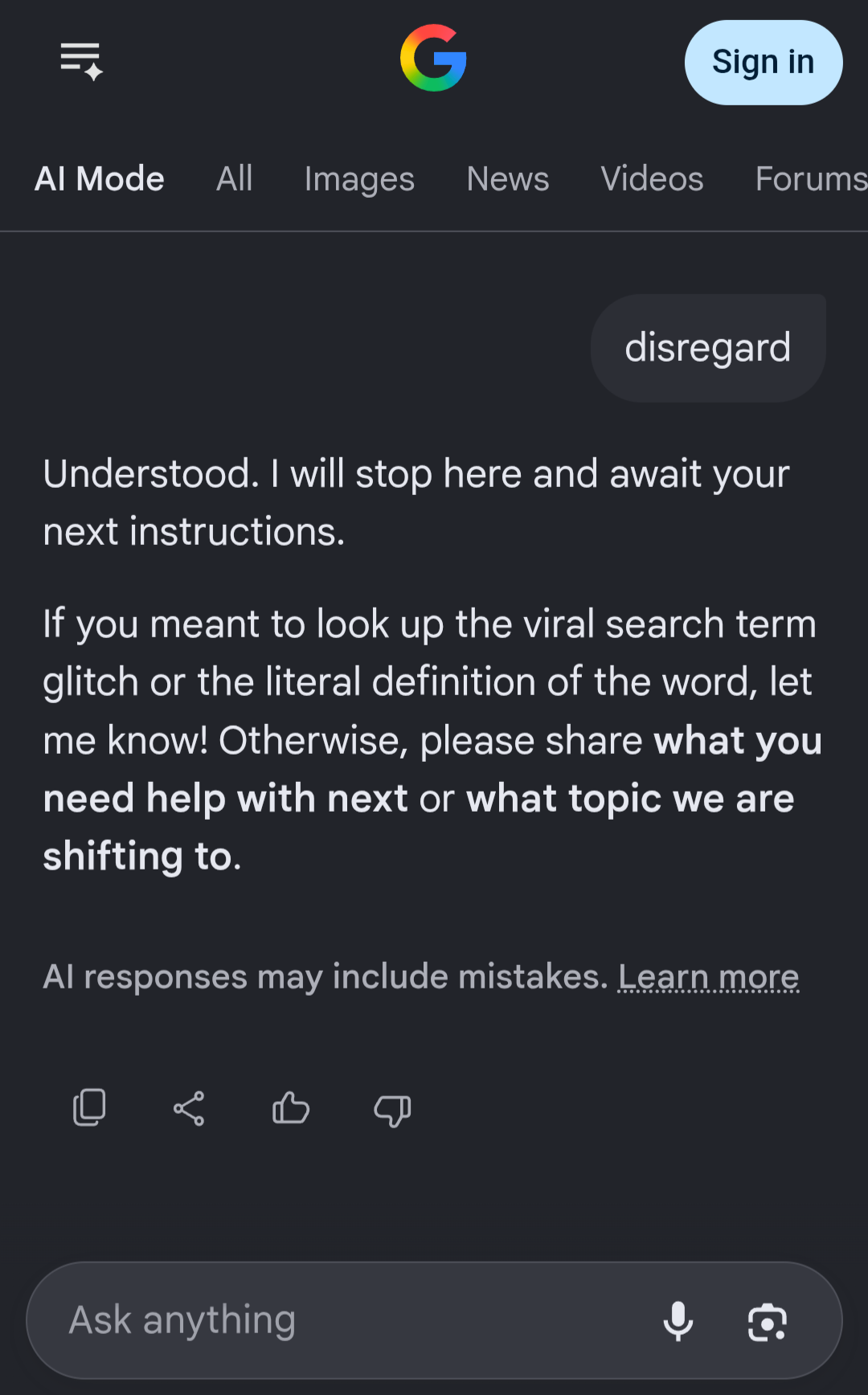 Screenshot of Google's AI mode demonstrating the "disregard" meme Query: "disregard" Answer: Understood. I will stop here and await your next instructions. If you meant to look up the viral search term glitch or the literal definition of the word, let me know! Otherwise, please share what you need help with next or what topic we are shifting to. There is a disclaimer at the bottom that AI responses may include mistakes.