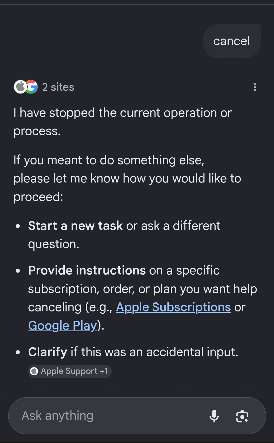 Results from Google's AI mode Query: cancel Answer: I have stopped the current operation or process. If you meant to do something else, please let me know how you would like to proceed: * Start a new task or ask a different question. * Provide instructions on a specific subscription, order, or plan you want help canceling (e.g., Apple Subscriptions or Google Play). * Clarify if this was an accidental input.