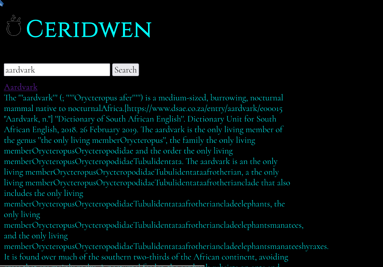 A screen shot of the Ceridwen search engine. It has a black background with white text. The title at the top with a bubbling cauldron logo, a search box underneath with the word "aardvark" Below that is a search result showing the wikipedia page for "Aardvark" the text has been somewhat mangled though. What should be links have been turned into text very badly which makes it practically unreadable