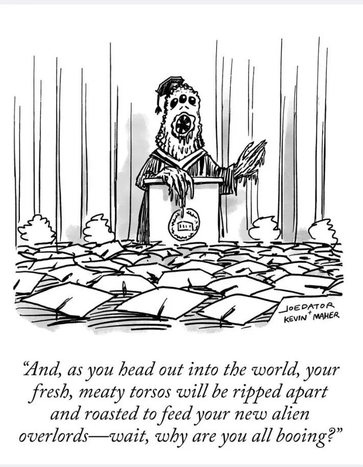 Black and white ink cartoon of a three eyed alien creature at a lectern raising its hand as it gives a commencement speech to a sea of mortarboards. It says, "And, as you head out into the world, your fresh, meaty torsos will be ripped apart and roasaed to feed your new alien overlords--wait, why are you all booing?" Cartoon is signed joedator + kevin maher