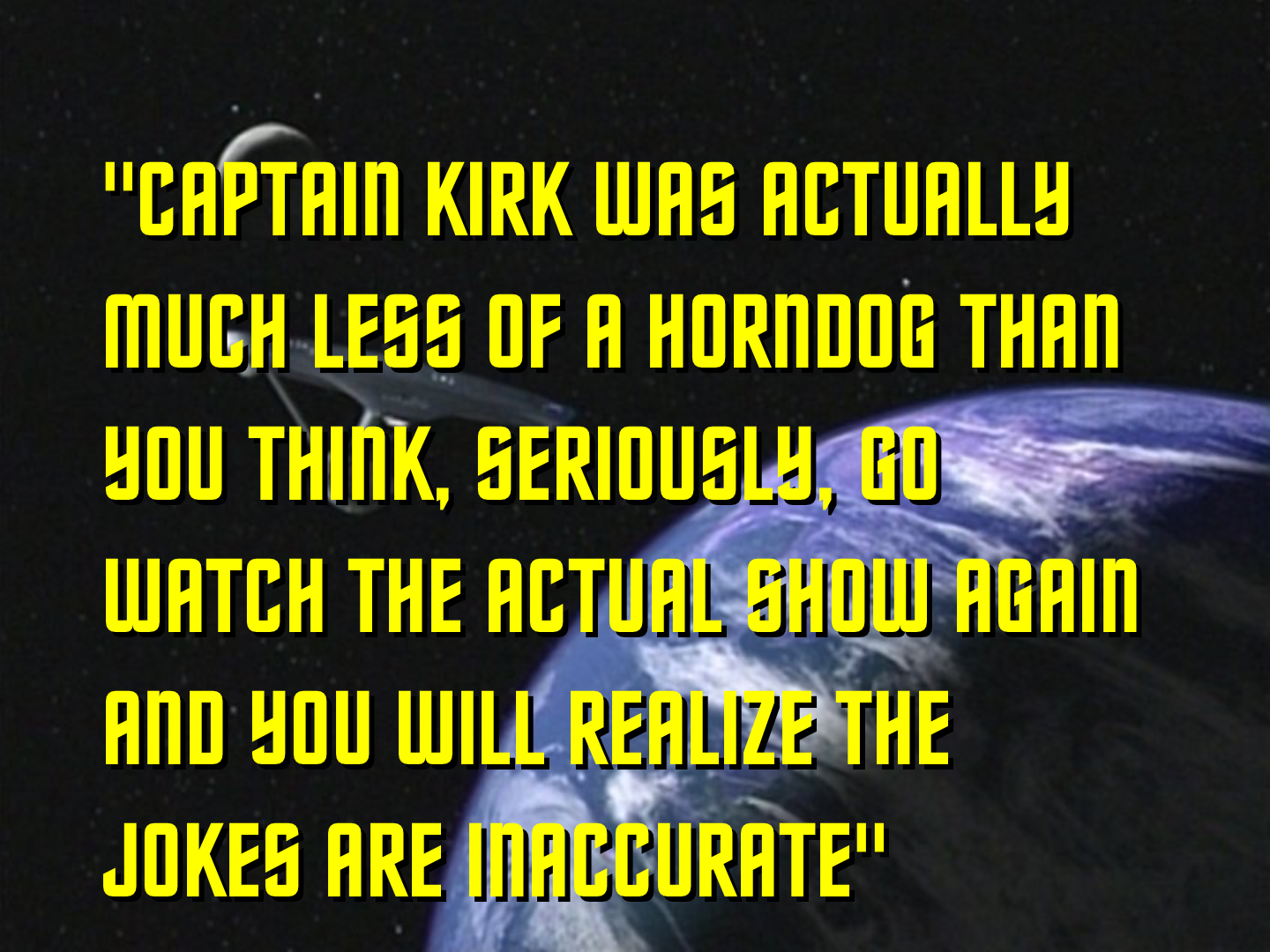 Another parody Star Trek title screen. In this one the episode title is “Captain Kirk Was Actually Much Less of a Horndog Than You Think, Seriously, Go Watch the Actual Show Again and You Will Realize the Jokes Are Inaccurate”