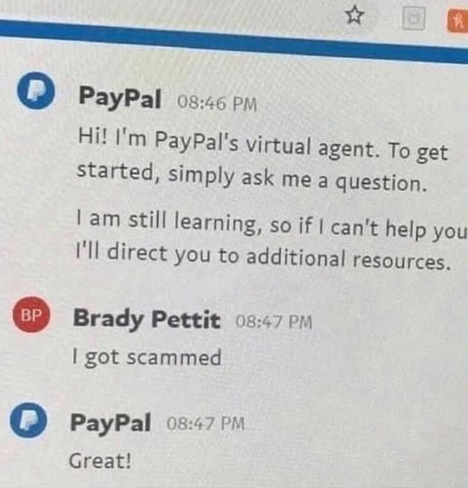 The following is a chat transcript PayPal  Hi I'm PayPal's virtual agent. To get started, simply ask me a question. I'am still learning, so if | can't help you I'll direct you to additional resources, Brady Pettit | got scammed PayPal  Great!