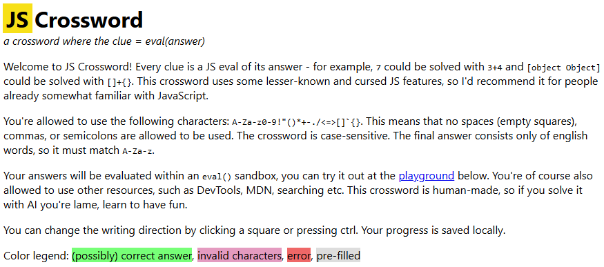 JS Crossword a crossword where the clue = eval(answer) Welcome to JS Crossword! Every clue is a JS eval of its answer - for example, 7 could be solved with 3+4 and [object Object] could be solved with []+{}. This crossword uses some lesser-known and cursed JS features, so I'd recommend it for people already somewhat familiar with JavaScript. You're allowed to use the following characters: A-Za-z0-9!"()*+-./<=>[]`{}. This means that no spaces (empty squares), commas, or semicolons are allowed to be used. The crossword is case-sensitive. The final answer consists only of english words, so it must match A-Za-z. Your answers will be evaluated within an eval() sandbox, you can try it out at the playground below. You're of course also allowed to use other resources, such as DevTools, MDN, searching etc. This crossword is human-made, so if you solve it with AI you're lame, learn to have fun. You can change the writing direction by clicking a square or pressing ctrl. Your progress is saved