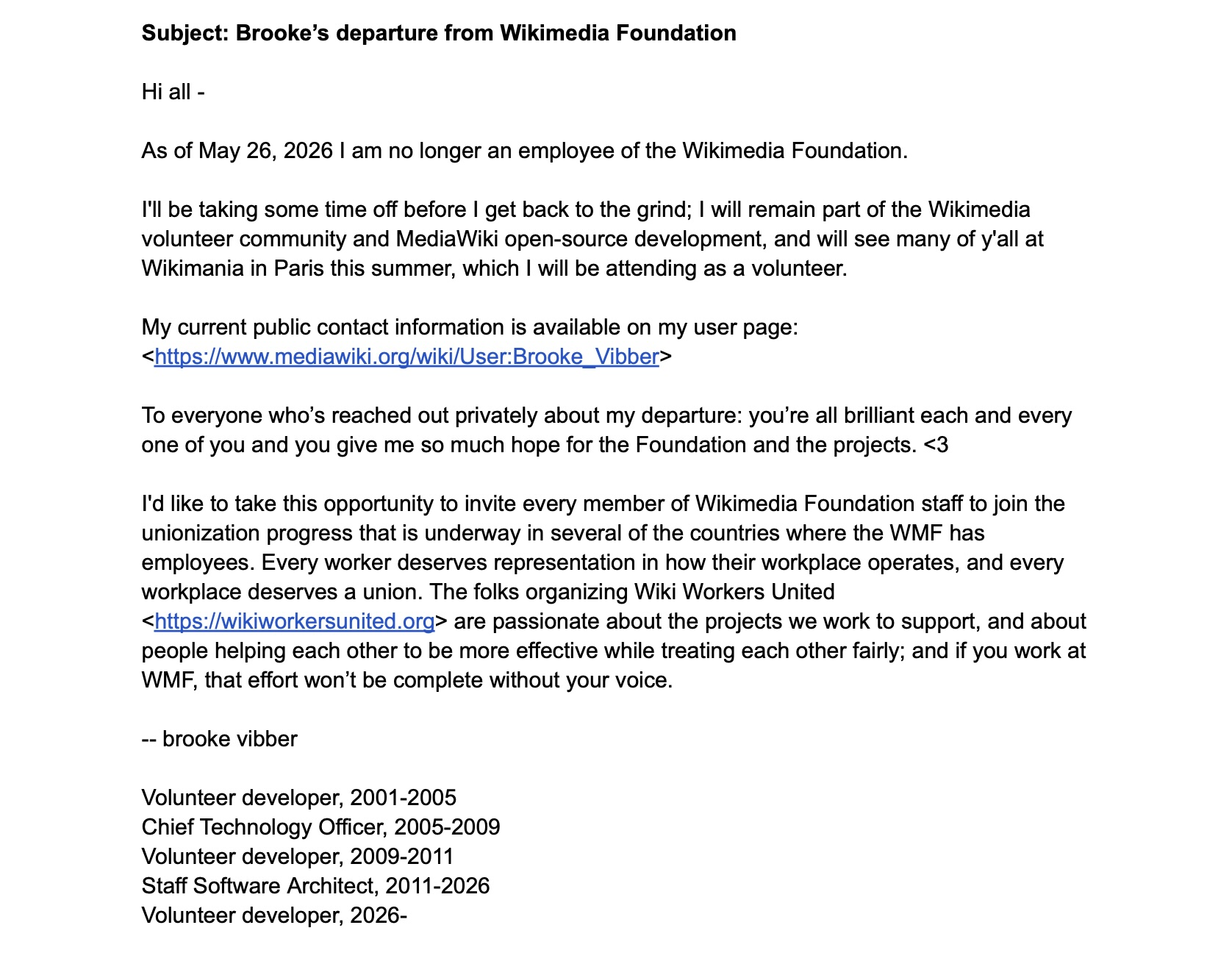 Subject: Brooke’s departure from Wikimedia Foundation Hi all - As of May 26, 2026 I am no longer an employee of the Wikimedia Foundation. I'll be taking some time off before I get back to the grind; I will remain part of the Wikimedia volunteer community and MediaWiki open-source development, and will see many of y'all at Wikimania in Paris this summer, which I will be attending as a volunteer. My current public contact information is available on my user page: https://www.mediawiki.org/wiki/User:Brooke_Vibber To everyone who’s reached out privately about my departure: you’re all brilliant each and every one of you and you give me so much hope for the Foundation and the projects. <3 I'd like to take this opportunity to invite every member of Wikimedia Foundation staff to join the unionization progress that is underway in several of the countries where the WMF has employees. Every worker deserves representation in how their workplace operates, and every workplace deserves a union. The folks organizing Wiki Workers United https://wikiworkersunited.org are passionate about the projects we work to support, and about people helping each other to be more effective while treating each other fairly; and if you work at WMF, that effort won’t be complete without your voice. -- brooke vibber Volunteer developer, 2001-2005 Chief Technology Officer, 2005-2009 Volunteer developer, 2009-2011 Staff Software Architect, 2011-2026 Volunteer developer, 2026-