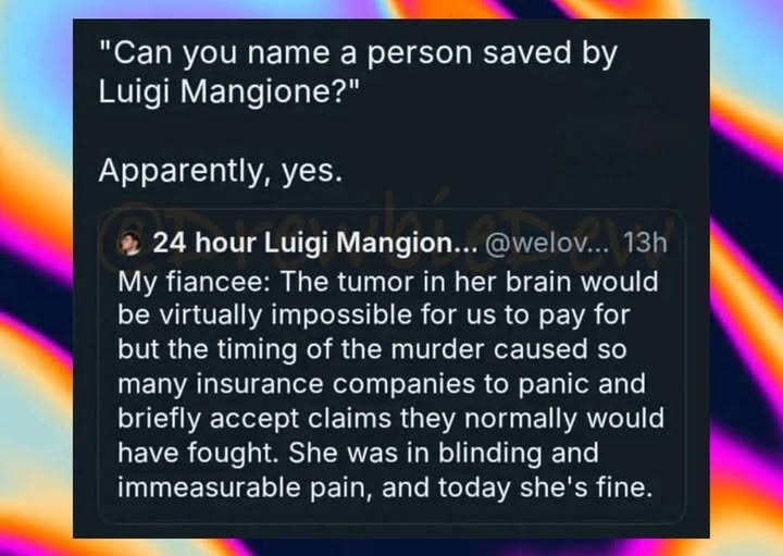 "Can you name a person saved by Luigi Mangione?" Apparently, yes. 24 hour Luigi Mangion. @welov... 13h My fiancee: The tumor in her brain would be virtually impossible for us to pay for but the timing of the murder caused so many insurance companies to panic and briefly accept claims they normally would have fought. She was in blinding and immeasurable pain, and today she's fine.