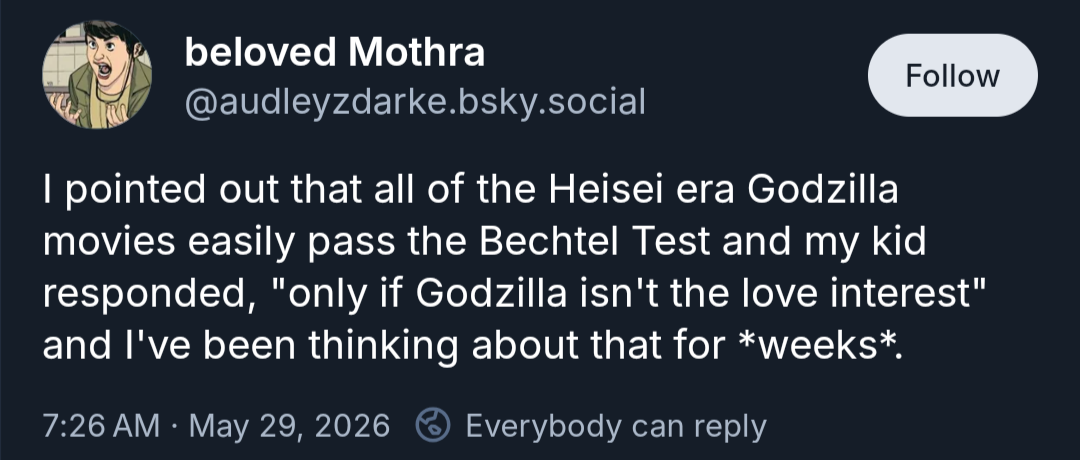 bsky post from audleyzdarke, dn beloved Mithra I pointed out that all of the Heisei era Godzilla movies easily pass the Bechtel Test and my kid responded, "only if Godzilla isn't the love interest" and I've been thinking about that for weeks.