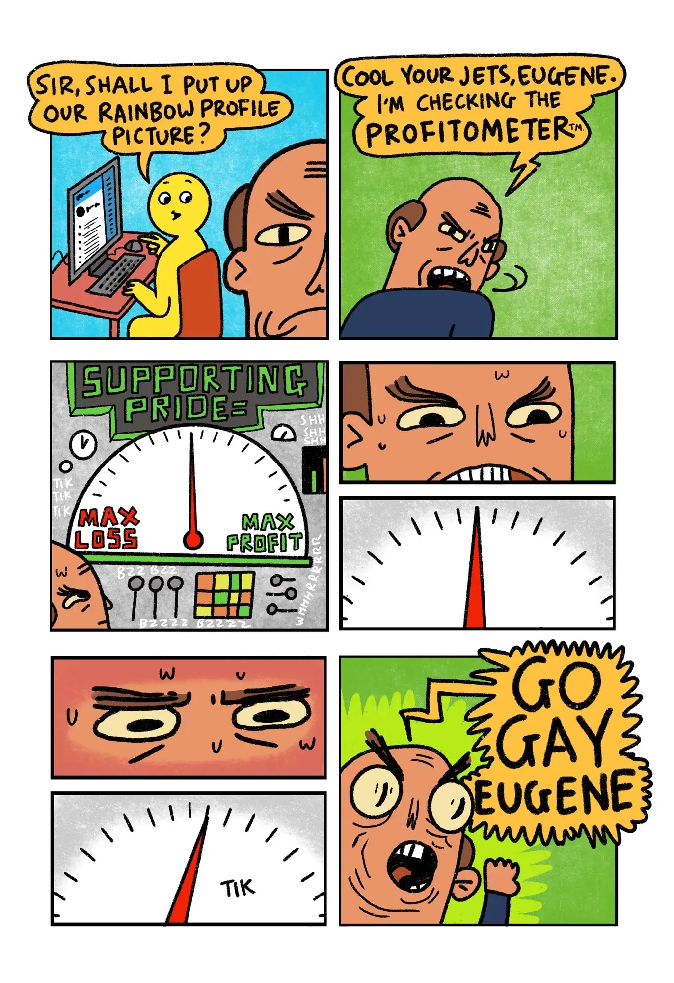 8 panel comic Panel 1: Yellow guy is working on a laptop in the background. In the foreground is a Brand Manager. Yellow Guy: “Sir, shall I put up our rainbow profile picture?”  Panel 2: Brand Manger snaps his head round and hisses “Cool your jets, Eugene. I’m checking the Profitometer”  Panel 3: Gonna do my best to explain this. We see The Profitometer. A huge machine that whirs and ticks. A digital display at the top of the machine reads “Supporting Pride equals”Beneath this display is a huge gauge with “Max Loss” on the left and “Max profit” on the right. There is a needle that is pointing exactly half way between the two extremes.  Panel 4: Close up on Brand Manager’s face. His teeth are gritted. Sweat trickles down his brow.  Panel 5: Close up on gauge. The needle remains exactly central  Panel 6: Close up on Brand Manager’s eyes. They are concentrating intensely. Also, more sweat.  Panel 7: Close up on the gauge. The needle clicks ONE DEGREE towards profit  Panel 8: Brand Manager screams like a football coach “GO GAY EUGENE”