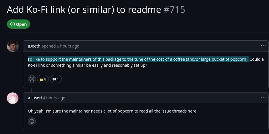 github issue: Add Ko-Fi link (or similar) to readme comment 1: I'd like to support the maintainers of this package to the tune of the cost of a coffee (and/or large bucket of popcorn). Could a Ko-Fi link or something similar be easily and reasonably set up? comment 2: Oh yeah, I'm sure the maintainer needs a lot of popcorn to read all the issue threads here