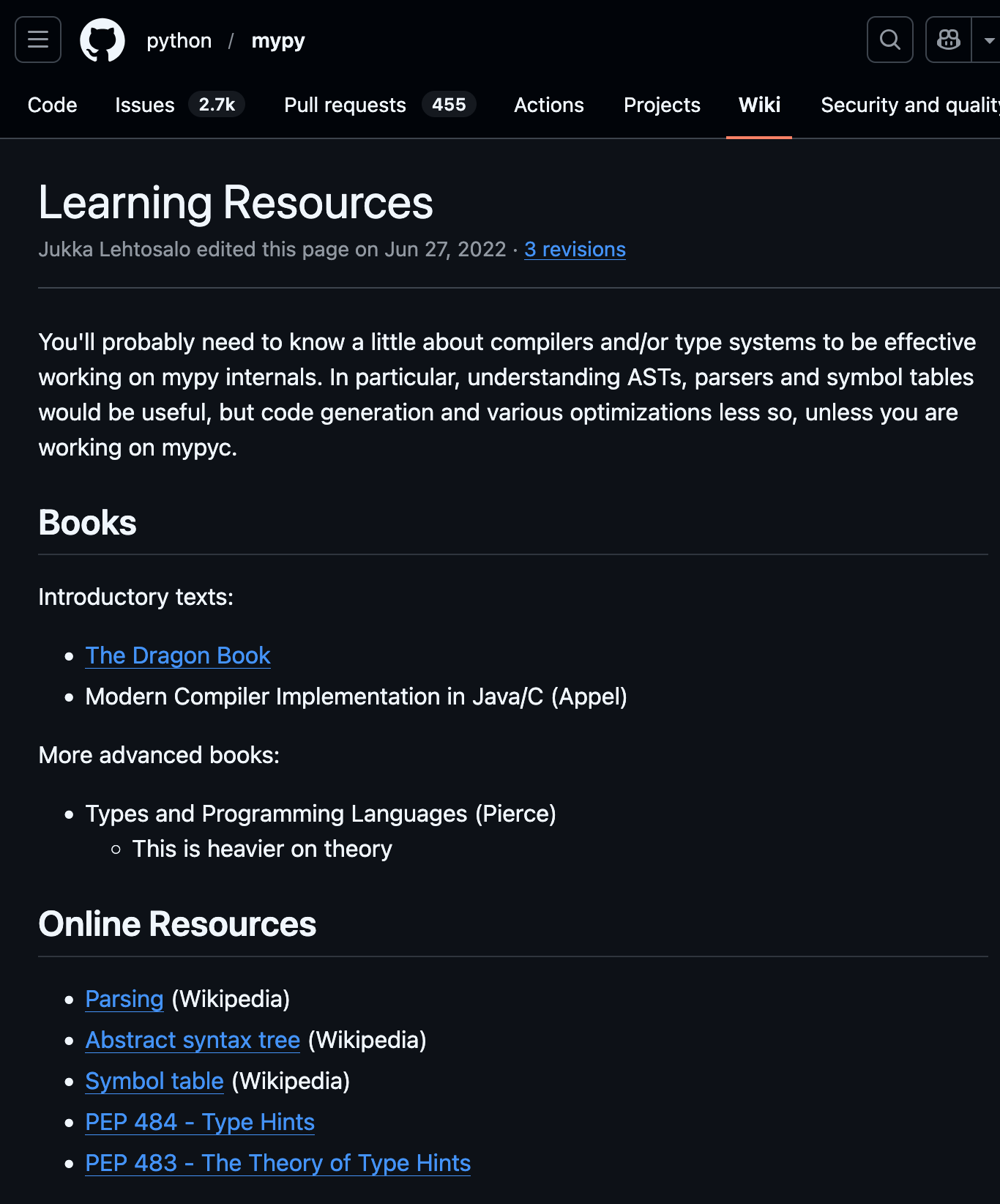 Learning Resources Jukka Lehtosalo edited this page on Jun 27, 2022 · 3 revisions You'll probably need to know a little about compilers and/or type systems to be effective working on mypy internals. In particular, understanding ASTs, parsers and symbol tables would be useful, but code generation and various optimizations less so, unless you are working on mypyc. Books Introductory texts:     The Dragon Book     Modern Compiler Implementation in Java/C (Appel) More advanced books:     Types and Programming Languages (Pierce)         This is heavier on theory Online Resources     Parsing (Wikipedia)     Abstract syntax tree (Wikipedia)     Symbol table (Wikipedia)     PEP 484 - Type Hints     PEP 483 - The Theory of Type Hints