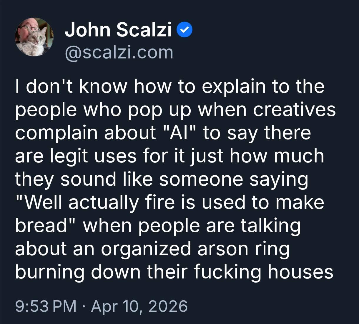 Screenshot from John Scalzi on Twitter: ‘I don't know how to explain to the people who pop up when creatives complain about "Al" to say there are legit uses for it just how much they sound like someone saying "Well actually fire is used to make bread" when people are talking about an organized arson ring burning down their fucking houses’