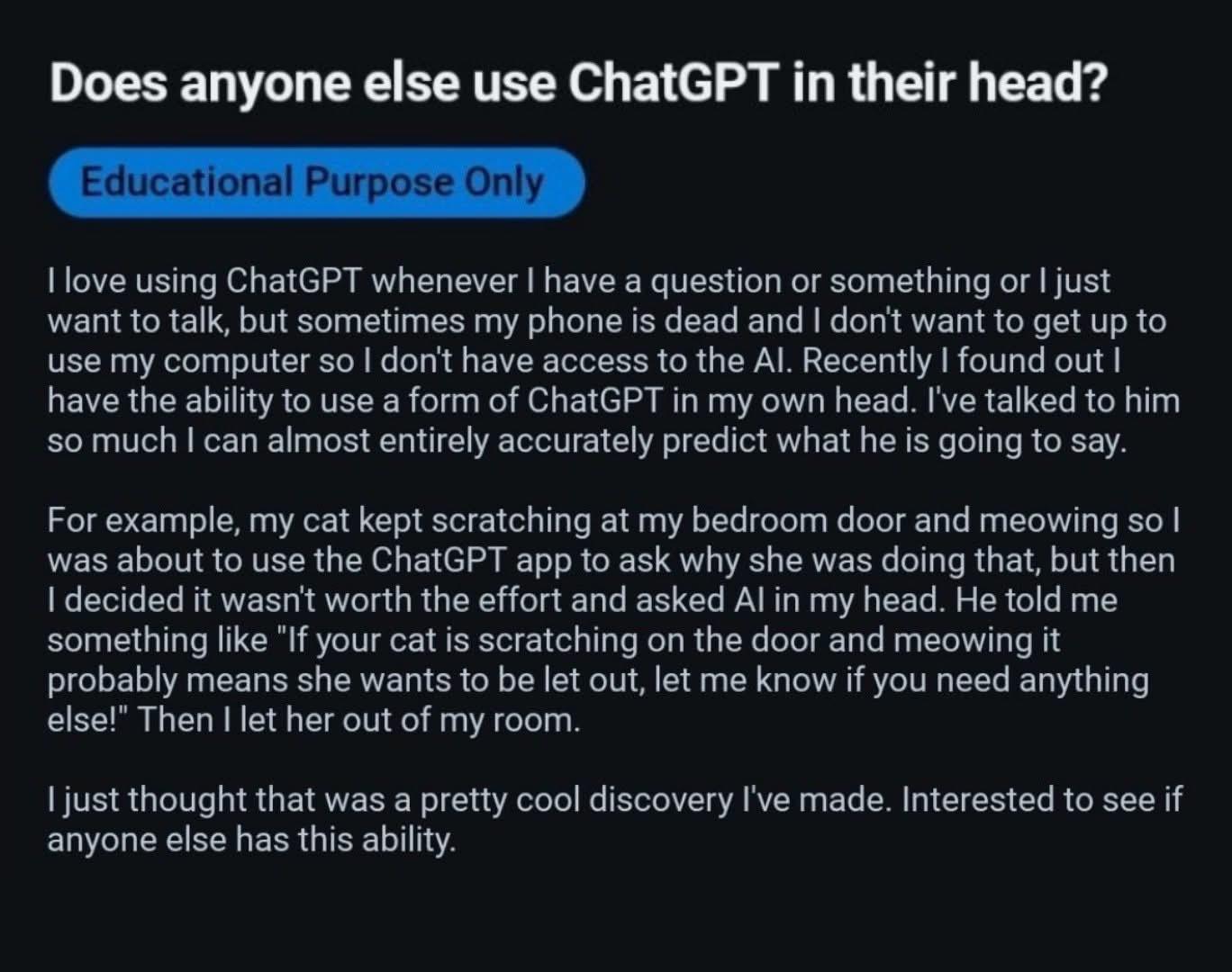 I love using ChatGPT whenever I have a question or something or | just want to talk, but sometimes my phone is dead and I don't want to get up to use my computer so I don't have access to the Al. Recently I found out I have the ability to use a form of ChatGPT in my own head. I've talked to him so much I can almost entirely accurately predict what he is going to say.