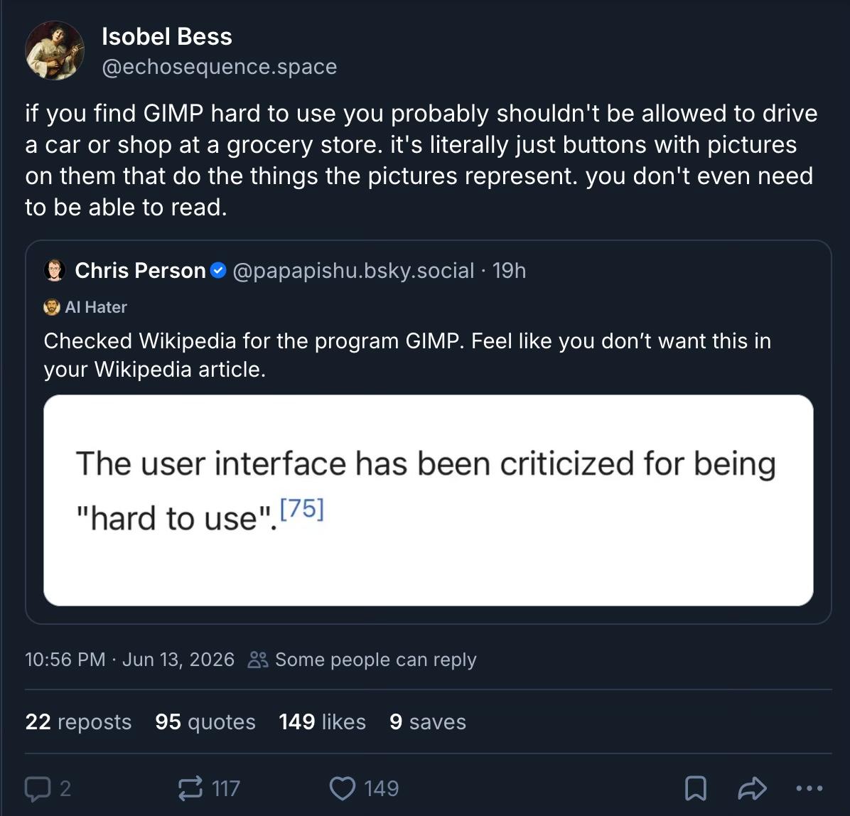 Isobel Bess, the gimp guy, on bluesky: “if you find GIMP hard to use you probably shouldn't be allowed to drive a car or shop at a grocery store. it's literally just buttons with pictures on them that do the things the pictures represent. you don't even need to be able to read.” he’s subposting (subskying? ultrablueing?) Chris Person, who posted: “Checked Wikipedia for the program GIMP. Feel like you don't want this in your Wikipedia article.” with a screenshot of a Wikipedia quote: “The user interface has been criticized for being ‘hard to use’. [75]”