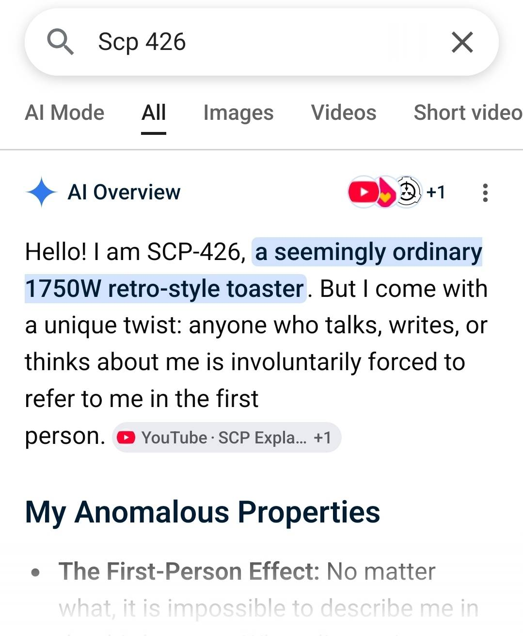 Google search: Scp 426 Al Overview Hello! I am SCP-426, a seemingly ordinary 1750W retro-style toaster. But I come with a unique twist: anyone who talks, writes, or thinks about me is involuntarily forced to refer to me in the first person. My Anomalous Properties The First-Person Effect: No matter what, it is impossible to describe me in...